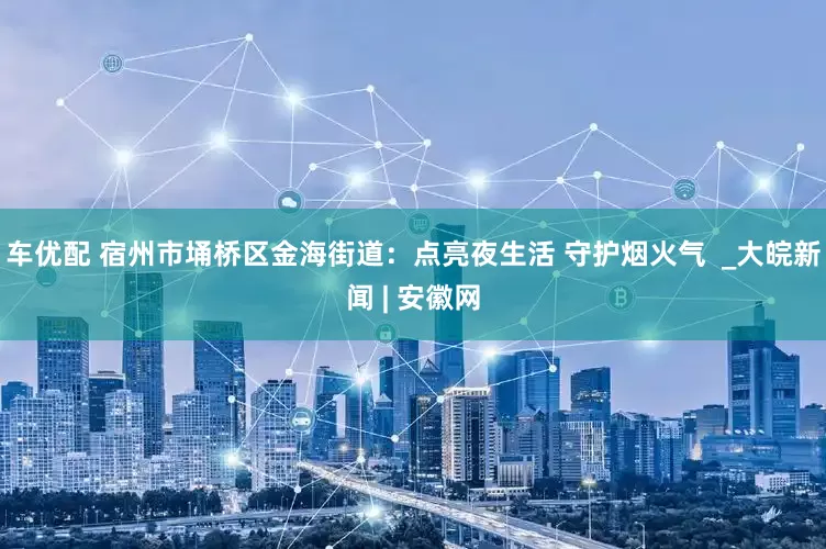 车优配 宿州市埇桥区金海街道：点亮夜生活 守护烟火气  _大皖新闻 | 安徽网