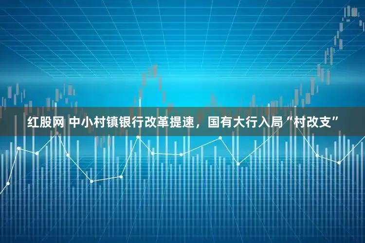 红股网 中小村镇银行改革提速，国有大行入局“村改支”