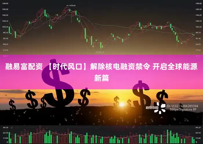 融易富配资 【时代风口】解除核电融资禁令 开启全球能源新篇