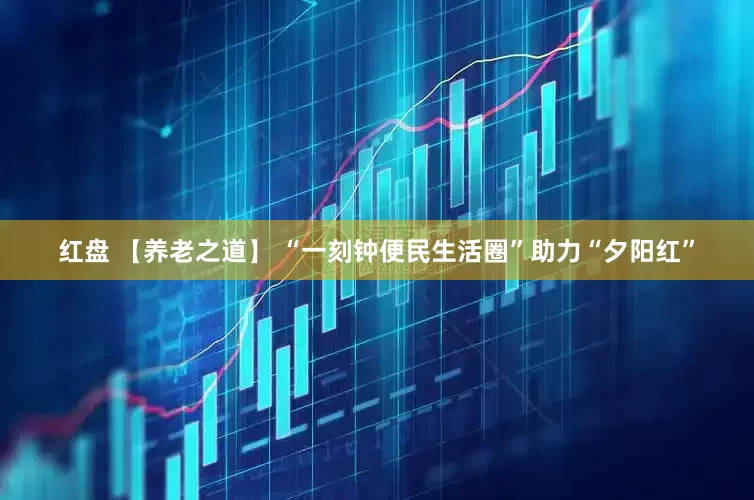 红盘 【养老之道】 “一刻钟便民生活圈”助力“夕阳红”