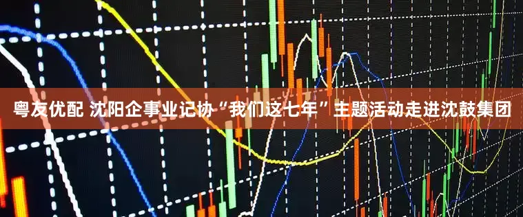 粤友优配 沈阳企事业记协“我们这七年”主题活动走进沈鼓集团