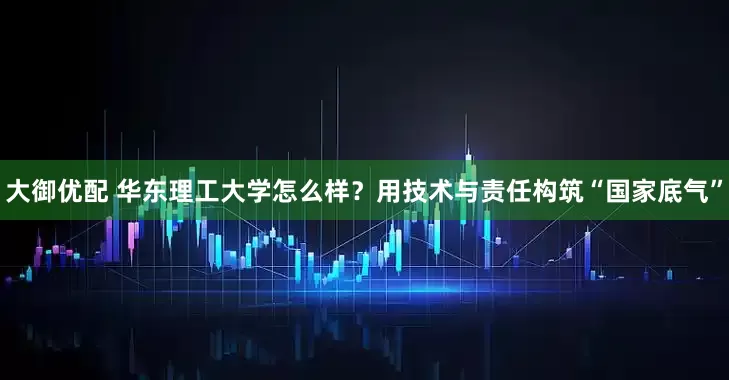 大御优配 华东理工大学怎么样？用技术与责任构筑“国家底气”