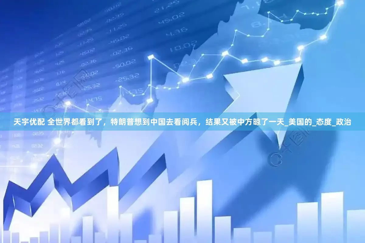 天宇优配 全世界都看到了，特朗普想到中国去看阅兵，结果又被中方晾了一天_美国的_态度_政治