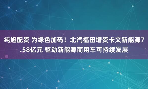 纯旭配资 为绿色加码！北汽福田增资卡文新能源7.58亿元 驱动新能源商用车可持续发展