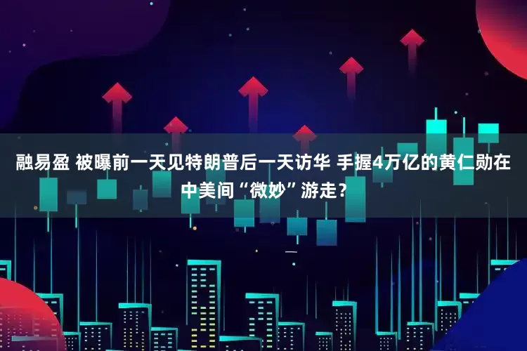 融易盈 被曝前一天见特朗普后一天访华 手握4万亿的黄仁勋在中美间“微妙”游走？