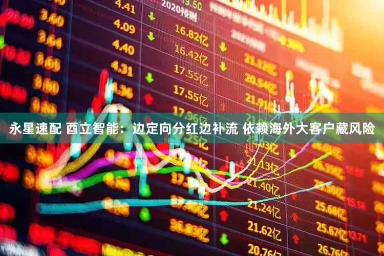 永星速配 酉立智能：边定向分红边补流 依赖海外大客户藏风险