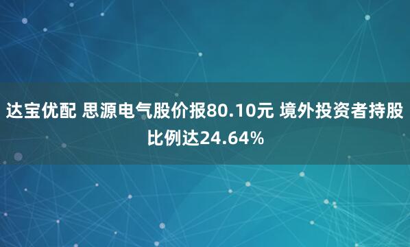 达宝优配 思源电气股价报80.10元 境外投资者持股比例达24.64%