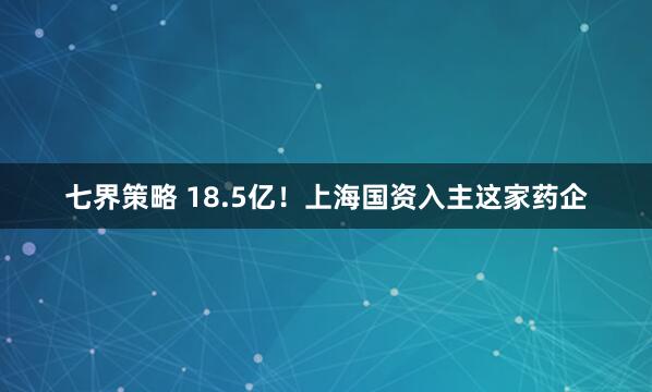 七界策略 18.5亿！上海国资入主这家药企