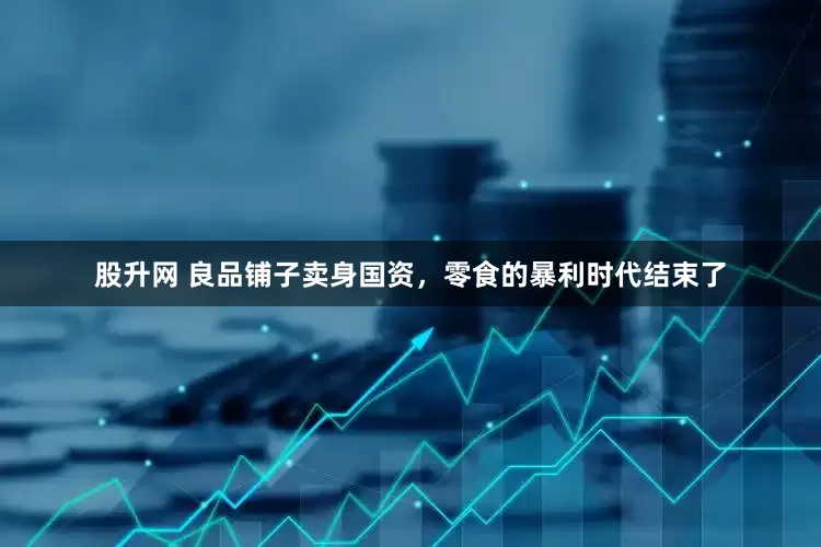股升网 良品铺子卖身国资，零食的暴利时代结束了