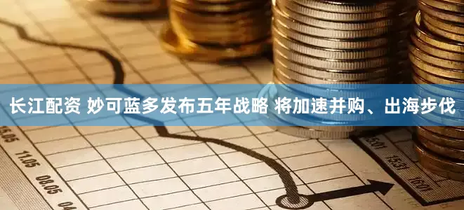 长江配资 妙可蓝多发布五年战略 将加速并购、出海步伐
