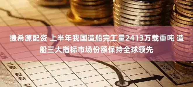 捷希源配资 上半年我国造船完工量2413万载重吨 造船三大指标市场份额保持全球领先