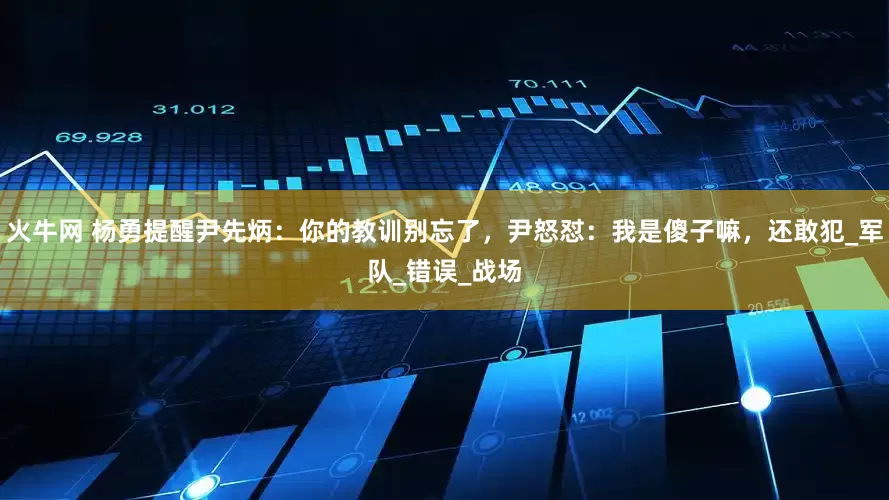 火牛网 杨勇提醒尹先炳：你的教训别忘了，尹怒怼：我是傻子嘛，还敢犯_军队_错误_战场