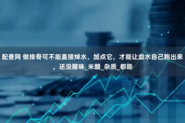 配查网 做排骨可不能直接焯水，加点它，才能让血水自己跑出来，还没腥味_米醋_杂质_都能