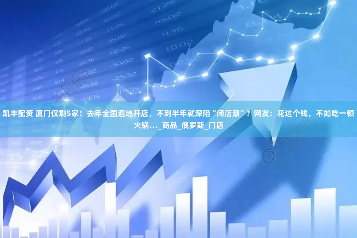 凯丰配资 厦门仅剩5家！去年全国遍地开店，不到半年就深陷“闭店潮”？网友：花这个钱，不如吃一顿火锅…_商品_俄罗斯_门店