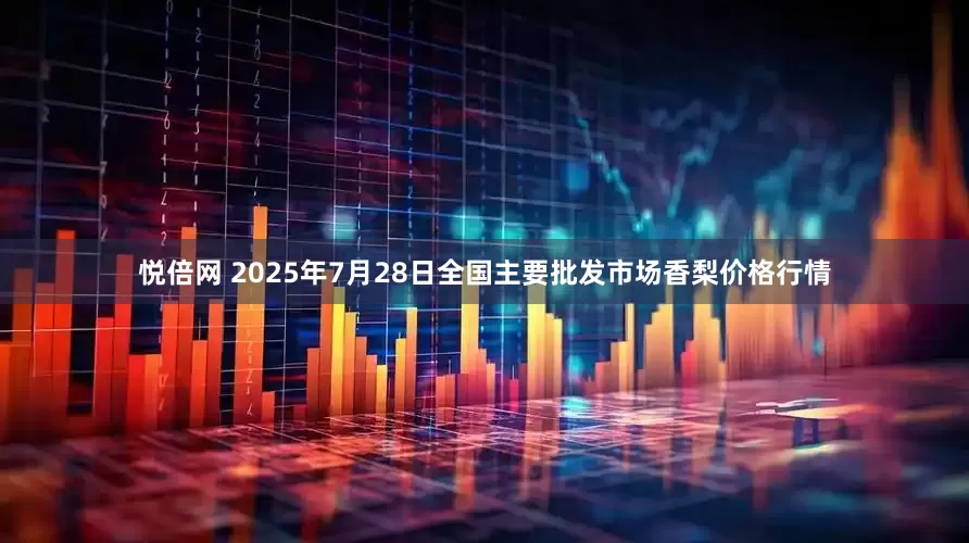 悦倍网 2025年7月28日全国主要批发市场香梨价格行情