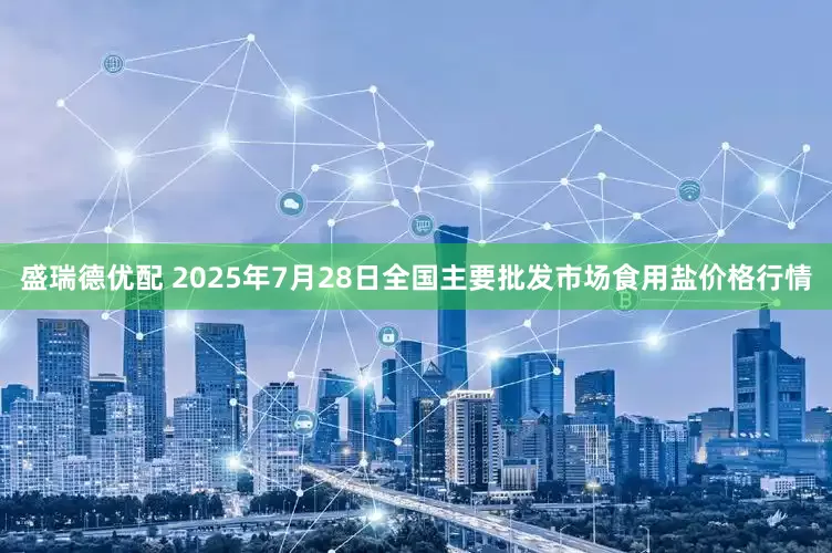 盛瑞德优配 2025年7月28日全国主要批发市场食用盐价格行情