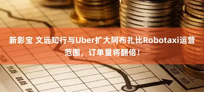 新影宝 文远知行与Uber扩大阿布扎比Robotaxi运营范围，订单量将翻倍！