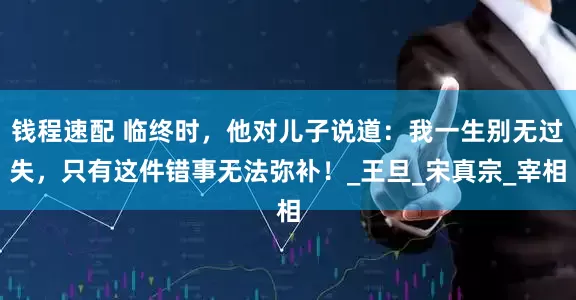 钱程速配 临终时，他对儿子说道：我一生别无过失，只有这件错事无法弥补！_王旦_宋真宗_宰相
