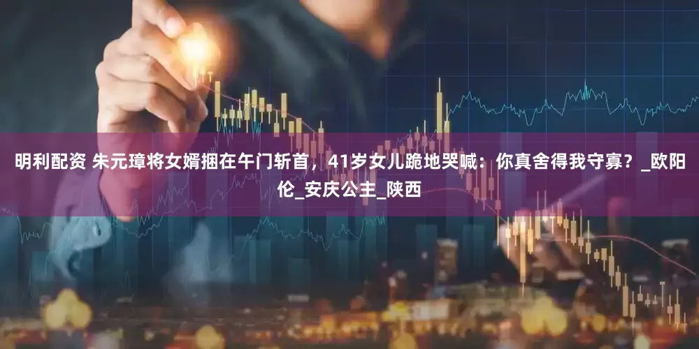 明利配资 朱元璋将女婿捆在午门斩首，41岁女儿跪地哭喊：你真舍得我守寡？_欧阳伦_安庆公主_陕西