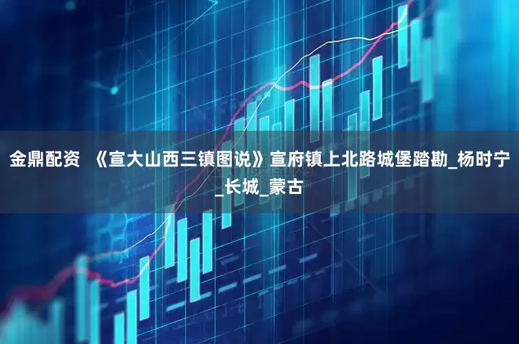 金鼎配资  《宣大山西三镇图说》宣府镇上北路城堡踏勘_杨时宁_长城_蒙古
