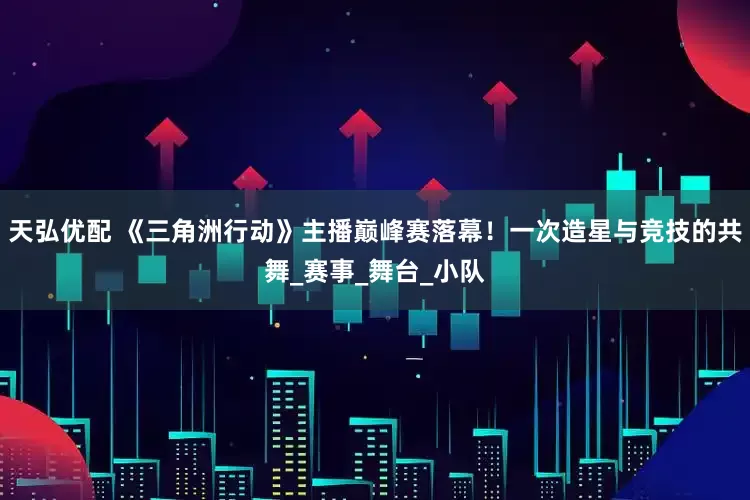 天弘优配 《三角洲行动》主播巅峰赛落幕！一次造星与竞技的共舞_赛事_舞台_小队