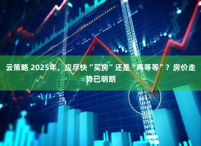 云策略 2025年，应尽快“买房”还是“再等等”？房价走势已明朗