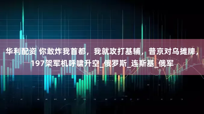 华利配资 你敢炸我首都，我就攻打基辅，普京对乌摊牌，197架军机呼啸升空_俄罗斯_连斯基_俄军