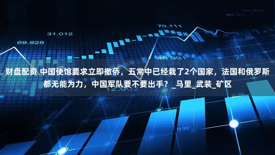 财盘配资 中国使馆要求立即撤侨，五常中已经栽了2个国家，法国和俄罗斯都无能为力，中国军队要不要出手？_马里_武装_矿区