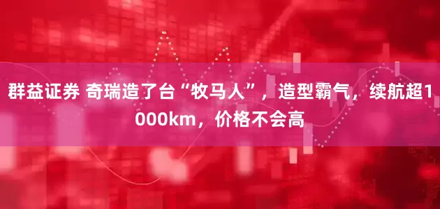 群益证券 奇瑞造了台“牧马人”，造型霸气，续航超1000km，价格不会高