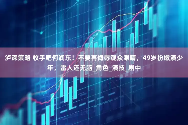 泸深策略 收手吧何润东！不要再侮辱观众眼睛，49岁扮嫩演少年，雷人还无脑_角色_演技_剧中