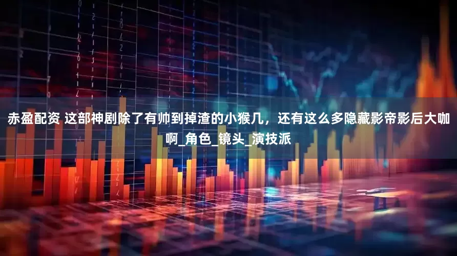 赤盈配资 这部神剧除了有帅到掉渣的小猴几，还有这么多隐藏影帝影后大咖啊_角色_镜头_演技派