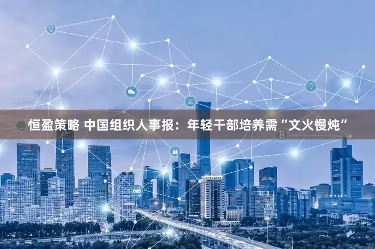 恒盈策略 中国组织人事报：年轻干部培养需“文火慢炖”
