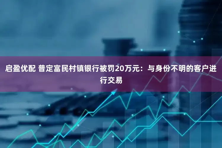 启盈优配 普定富民村镇银行被罚20万元：与身份不明的客户进行交易