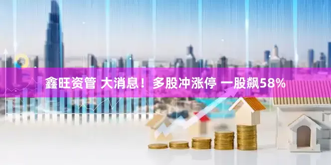 鑫旺资管 大消息！多股冲涨停 一股飙58%