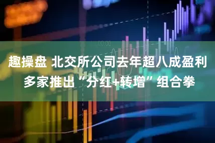 趣操盘 北交所公司去年超八成盈利 多家推出“分红+转增”组合拳