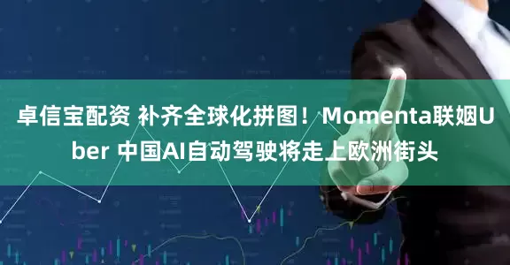 卓信宝配资 补齐全球化拼图！Momenta联姻Uber 中国AI自动驾驶将走上欧洲街头