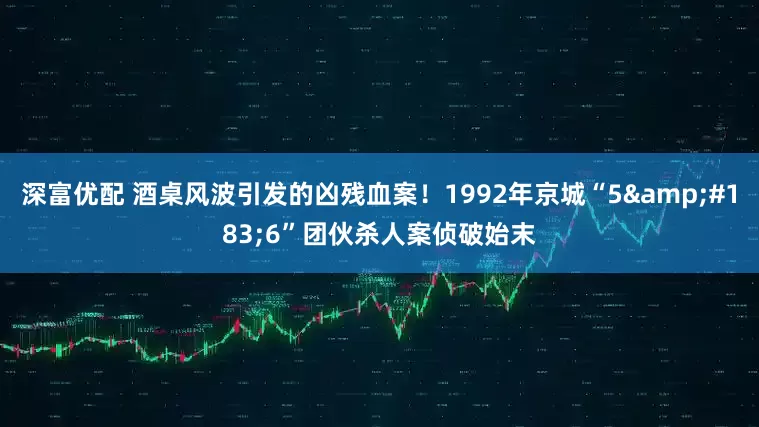 深富优配 酒桌风波引发的凶残血案！1992年京城“5&#183;6”团伙杀人案侦破始末