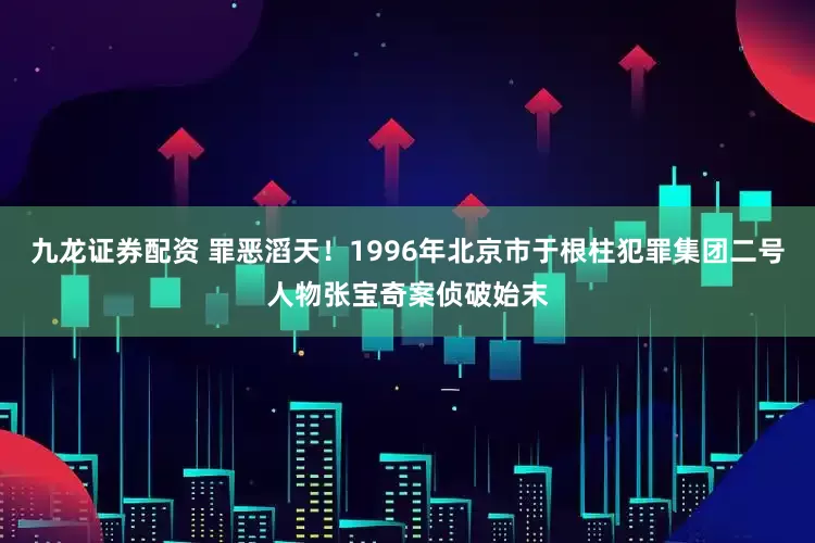 九龙证券配资 罪恶滔天！1996年北京市于根柱犯罪集团二号人物张宝奇案侦破始末