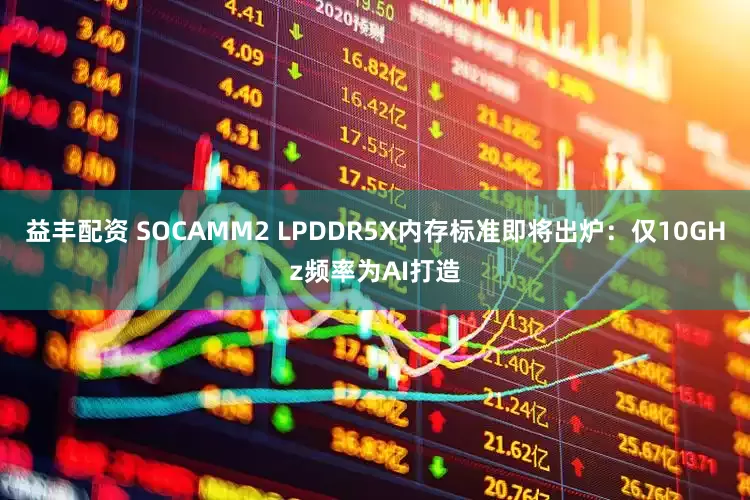 益丰配资 SOCAMM2 LPDDR5X内存标准即将出炉：仅10GHz频率为AI打造