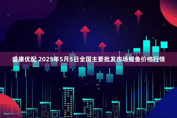 盛康优配 2025年5月5日全国主要批发市场鳗鱼价格行情