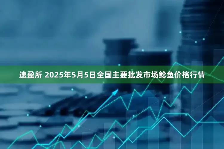 速盈所 2025年5月5日全国主要批发市场鲶鱼价格行情