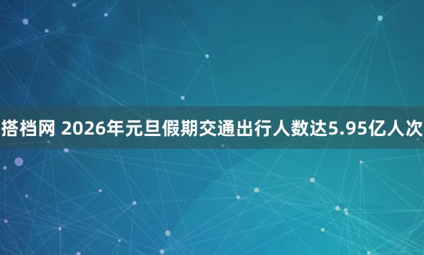 搭档网 2026年元旦假期交通出行人数达5.95亿人次