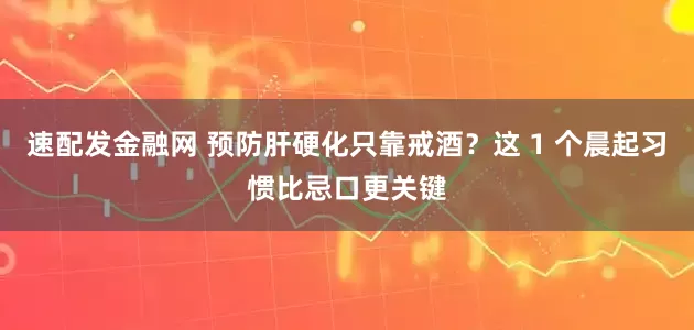 速配发金融网 预防肝硬化只靠戒酒？这 1 个晨起习惯比忌口更关键