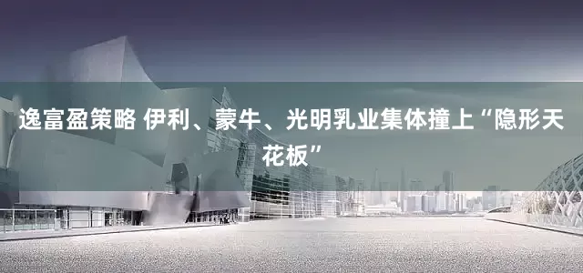 逸富盈策略 伊利、蒙牛、光明乳业集体撞上“隐形天花板”