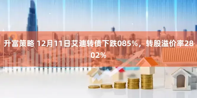 升富策略 12月11日艾迪转债下跌085%，转股溢价率2802%