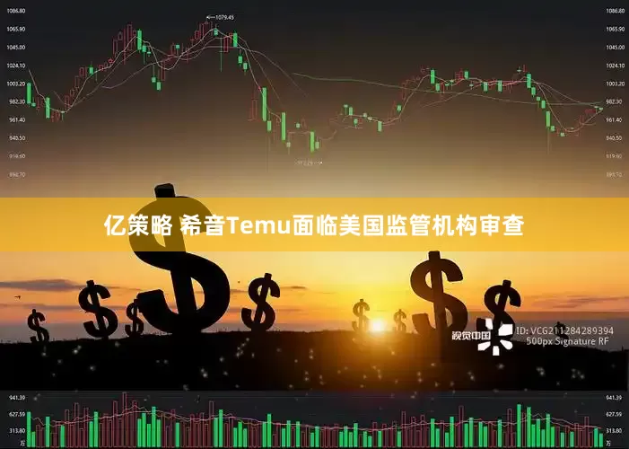 亿策略 希音Temu面临美国监管机构审查