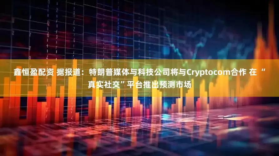 鑫恒盈配资 据报道：特朗普媒体与科技公司将与Cryptocom合作 在 “真实社交”平台推出预测市场