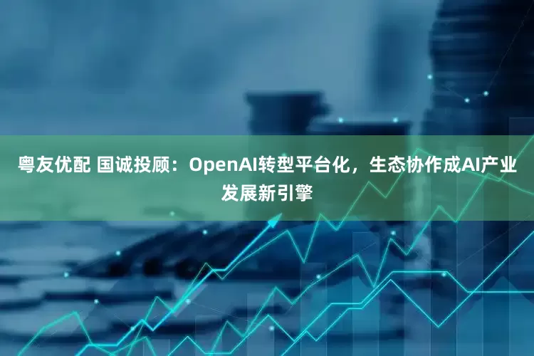 粤友优配 国诚投顾：OpenAI转型平台化，生态协作成AI产业发展新引擎