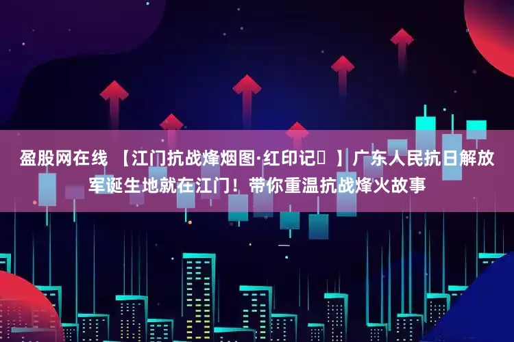 盈股网在线 【江门抗战烽烟图·红印记⑮】广东人民抗日解放军诞生地就在江门！带你重温抗战烽火故事