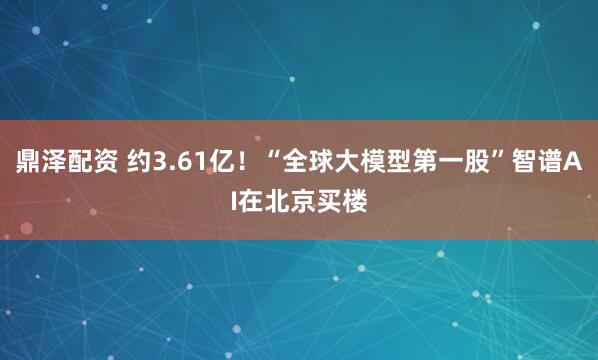 鼎泽配资 约3.61亿！“全球大模型第一股”智谱AI在北京买楼
